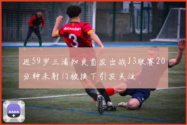 近59岁三浦知良首发出战J3联赛20分钟未射门被换下引发关注