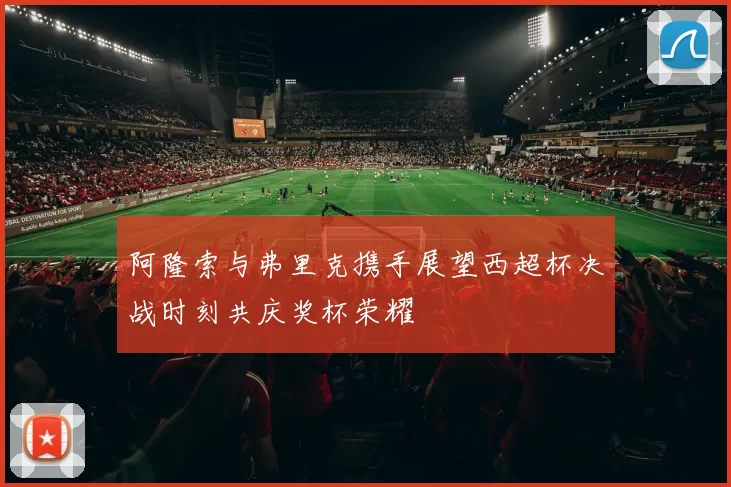 阿隆索与弗里克携手展望西超杯决战时刻共庆奖杯荣耀