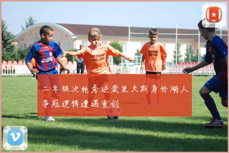 二年级次轮秀逆袭里夫斯身价湖人争冠逻辑遭遇重创