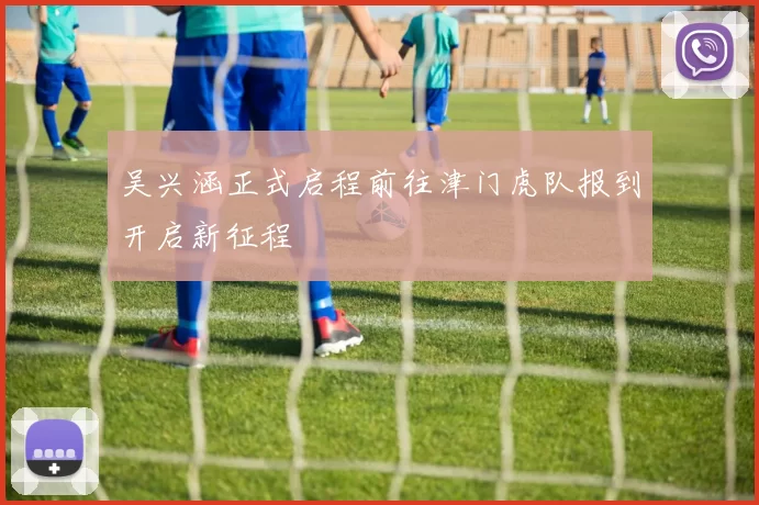 吴兴涵正式启程前往津门虎队报到开启新征程