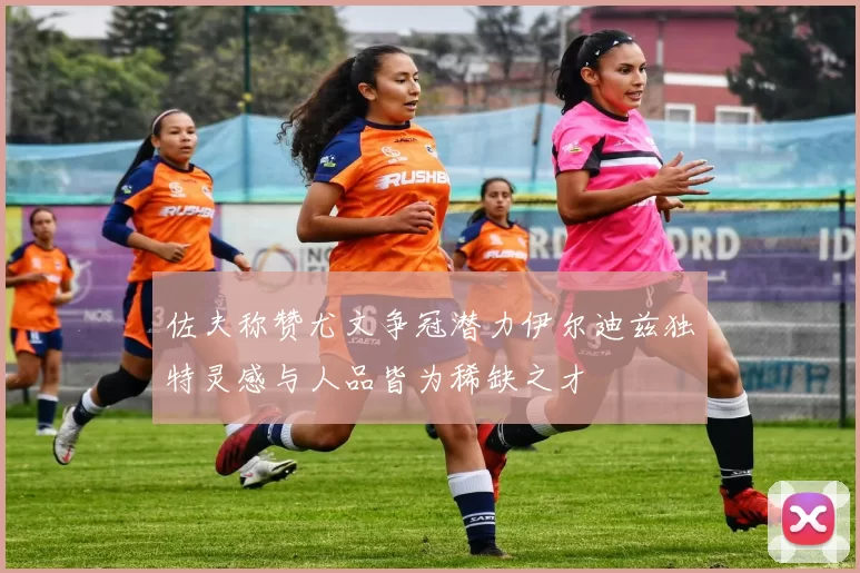 佐夫称赞尤文争冠潜力伊尔迪兹独特灵感与人品皆为稀缺之才