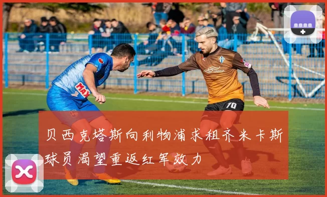 贝西克塔斯向利物浦求租齐米卡斯球员渴望重返红军效力