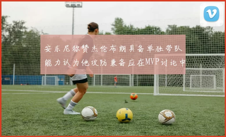 安东尼称赞杰伦布朗具备单独带队能力认为他攻防兼备应在MVP讨论中占有一席之地